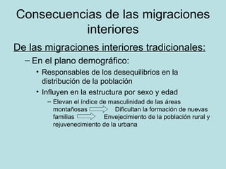 Consecuencias de las migraciones interiores De las migraciones interiores tradicionales:   En el plano demográfico:  Responsables de los desequilibrios en la distribución de la población Influyen en la estructura por sexo y edad Elevan el índice de masculinidad de las áreas montañosas  Dificultan la formación de nuevas familias  Envejecimiento de la población rural y rejuvenecimiento de la urbana 