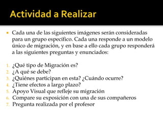 Actividad a RealizarCada una de las siguientes imágenes serán consideradas para un grupo específico. Cada una responde a un modelo único de migración, y en base a ello cada grupo responderá a las siguientes preguntas y enunciados:¿Qué tipo de Migración es? ¿A qué se debe?¿Quiénes participan en esta? ¿Cuándo ocurre?¿Tiene efectos a largo plazo?Apoyo Visual que refleje su migraciónCompare su exposición con una de sus compañerosPregunta realizada por el profesor