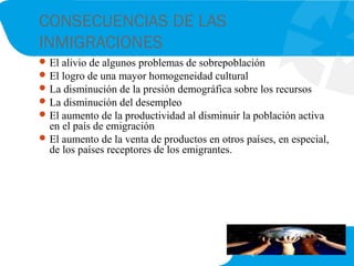 CONSECUENCIAS DE LAS
INMIGRACIONES
El alivio de algunos problemas de sobrepoblación
El logro de una mayor homogeneidad cultural
La disminución de la presión demográfica sobre los recursos
La disminución del desempleo
El aumento de la productividad al disminuir la población activa
en el país de emigración
El aumento de la venta de productos en otros países, en especial,
de los países receptores de los emigrantes.
 