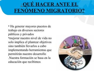 ¿QUÉ HACER ANTE EL
FENÓMENO MIGRATORIO?
• Ha generar mayores puestos de
trabajo en diversos sectores
públicos y privados
•mejorar nuestro nivel de vida no
solo implica el plantear objetivos
sino también llevarlos a cabo
implementando herramientas que
permitirán nuestro desarrollo
.Nuestra formación se basa en la
educación que recibimos
 