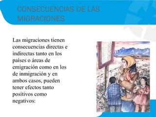 CONSECUENCIAS DE LAS
MIGRACIONES
Las migraciones tienen
consecuencias directas e
indirectas tanto en los
países o áreas de
emigración como en los
de inmigración y en
ambos casos, pueden
tener efectos tanto
positivos como
negativos:
 