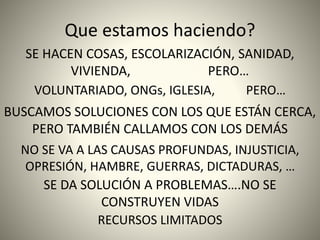 Que estamos haciendo?
SE HACEN COSAS, ESCOLARIZACIÓN, SANIDAD,
VIVIENDA, PERO…
VOLUNTARIADO, ONGs, IGLESIA, PERO…
BUSCAMOS SOLUCIONES CON LOS QUE ESTÁN CERCA,
PERO TAMBIÉN CALLAMOS CON LOS DEMÁS
NO SE VA A LAS CAUSAS PROFUNDAS, INJUSTICIA,
OPRESIÓN, HAMBRE, GUERRAS, DICTADURAS, …
SE DA SOLUCIÓN A PROBLEMAS….NO SE
CONSTRUYEN VIDAS
RECURSOS LIMITADOS
 