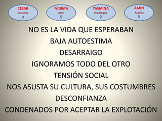 CÉSAR
Ecuador
♂
FADIMA
Mali
♀
AMIN
Argelia
♀
YASMINA
Nicaragüa
♀
CONDENADOS POR ACEPTAR LA EXPLOTACIÓN
TENSIÓN SOCIAL
BAJA AUTOESTIMA
IGNORAMOS TODO DEL OTRO
NO ES LA VIDA QUE ESPERABAN
NOS ASUSTA SU CULTURA, SUS COSTUMBRES
DESCONFIANZA
DESARRAIGO
 