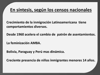 En síntesis, según los censos nacionales
Crecimiento de la inmigración Latinoamericana tiene
comportamientos diversos.
Desde 1960 acelera el cambio de patrón de asentamientos.
La feminización AMBA.
Bolivia, Paraguay y Perú mas dinámica.
Creciente presencia de niños inmigrantes menores 14 años.
 