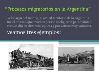“Procesos migratorios en la Argentina” 
A lo largo del tiempo, el actual territorio de la Argentina 
fue el destino que muchas personas eligieron para habitar. 
Esto se dio en distintas épocas y por causas muy variadas. 
veamos tres ejemplos: 
 