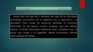 LA GRAN INMIGRACIÓN. 
Desde fines del siglo XIX y principios del siglo XX las principales 
actividades económicas de la Argentina era la agricultura y la 
ganadería. Para vender los productos obtenidos se construían 
ferrocarriles. En esa época, muchos europeos, que, por distintos 
motivos, no tenían una buena calidad de vida y, decidieron que se 
tenían que mudar a la Argentina, donde encontraron distintas 
oportunidades de trabajo. 
 