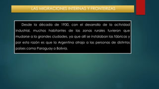 LAS MIGRACIONES INTERNAS Y FRONTERIZAS 
Desde la década de 1930, con el desarrollo de la actividad 
industrial, muchos habitantes de las zonas rurales tuvieron que 
mudarse a la grandes ciudades, ya que allí se instalaban las fábricas y 
por esta razón es que la Argentina atrajo a las personas de distintos 
países como Paraguay o Bolivia. 
 