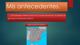 Mis antecedentes. 
Mi bisabuela materna nació en la ciudad de Murcia, en España al 
igual que mi bisabuelo paterno. 
UBICACIÓN DE MURCIA. 
 