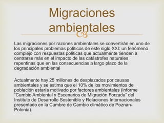
Las migraciones por razones ambientales se convertirán en uno de
los principales problemas políticos de este siglo XXI: un fenómeno
complejo con respuestas políticas que actualmente tienden a
centrarse más en el impacto de las catástrofes naturales
repentinas que en las consecuencias a largo plazo de la
degradación ambiental
Actualmente hay 25 millones de desplazados por causas
ambientales y se estima que el 10% de los movimientos de
población estaría motivado por factores ambientales (informe
“Cambio Ambiental y Escenarios de Migración Forzada” del
Instituto de Desarrollo Sostenible y Relaciones Internacionales
presentado en la Cumbre de Cambio climático de Poznan-
Polonia).
Migraciones
ambientales
 