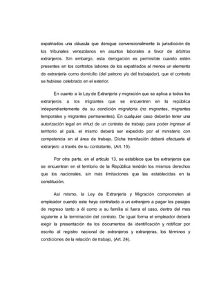 expatriados una cláusula que derogue convencionalmente la jurisdicción de
los tribunales venezolanos en asuntos laborales a favor de árbitros
extranjeros. Sin embargo, esta derogación es permisible cuando estén
presentes en los contratos labores de los expatriados al menos un elemento
de extranjería como domicilio (del patrono y/o del trabajador), que el contrato
se hubiese celebrado en el exterior.
En cuanto a la Ley de Extranjería y migración que se aplica a todos los
extranjeros a los migrantes que se encuentren en la república
independientemente de su condición migratoria (no migrantes, migrantes
temporales y migrantes permanentes). En cualquier caso deberán tener una
autorización legal en virtud de un contrato de trabajo para poder ingresar al
territorio al país, el mismo deberá ser expedido por el ministerio con
competencia en el área de trabajo. Dicha tramitación deberá efectuarla el
extranjero a través de su contratante, (Art. 16).
Por otra parte, en el artículo 13, se establece que los extranjeros que
se encuentran en el territorio de la República tendrán los mismos derechos
que los nacionales, sin más limitaciones que las establecidas en la
constitución.
Así mismo, la Ley de Extranjería y Migración comprometen al
empleador cuando este haya contratado a un extranjero a pagar los pasajes
de regreso tanto a él como a su familia si fuera el caso, dentro del mes
siguiente a la terminación del contrato. De igual forma el empleador deberá
exigir la presentación de los documentos de identificación y notificar por
escrito al registro nacional de extranjeros y extranjeras, los términos y
condiciones de la relación de trabajo, (Art. 24).
 