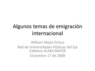 Algunos temas de emigración
       internacional
         William Mejía Ochoa
 Red de Universidades Públicas del Eje
        Cafetero ALMA MATER
        Diciembre 17 de 2008
 
