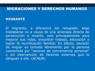 MIGRACIONES Y DERECHOS HUMANOS
MIGRANTE
El migrante, a diferencia del refugiado, elige
trasladarse no a causa de una amenaza directa de
persecución o muerte, sino principalmente para
mejorar sus vidas, encontrar trabajo, educación o
lograr la reunificación familiar. En efecto, decisión
de migrar es tomada libremente por la persona
concernida por “razones de conveniencia personal”
y sin intervención de factores externos que le
obliguen a ello. (ACNUR)
 