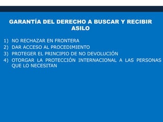 GARANTÍA DEL DERECHO A BUSCAR Y RECIBIR
ASILO
1) NO RECHAZAR EN FRONTERA
2) DAR ACCESO AL PROCEDIMIENTO
3) PROTEGER EL PRINCIPIO DE NO DEVOLUCIÓN
4) OTORGAR LA PROTECCIÓN INTERNACIONAL A LAS PERSONAS
QUE LO NECESITAN
 