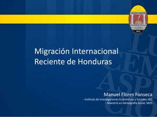 Migración Internacional 
Reciente de Honduras 
Manuel Flores Fonseca 
- Instituto de Investigaciones Económicas y Sociales, IIES 
- Maestría en Demografía Social, MDS 
 