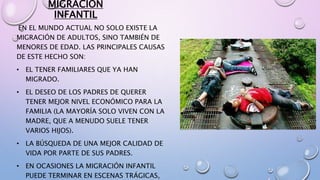 MIGRACION
INFANTIL
EN EL MUNDO ACTUAL NO SOLO EXISTE LA
MIGRACIÓN DE ADULTOS, SINO TAMBIÉN DE
MENORES DE EDAD. LAS PRINCIPALES CAUSAS
DE ESTE HECHO SON:
• EL TENER FAMILIARES QUE YA HAN
MIGRADO.
• EL DESEO DE LOS PADRES DE QUERER
TENER MEJOR NIVEL ECONÓMICO PARA LA
FAMILIA (LA MAYORÍA SOLO VIVEN CON LA
MADRE, QUE A MENUDO SUELE TENER
VARIOS HIJOS).
• LA BÚSQUEDA DE UNA MEJOR CALIDAD DE
VIDA POR PARTE DE SUS PADRES.
• EN OCASIONES LA MIGRACIÓN INFANTIL
PUEDE TERMINAR EN ESCENAS TRÁGICAS,
 