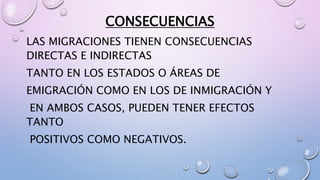LAS MIGRACIONES TIENEN CONSECUENCIAS
DIRECTAS E INDIRECTAS
TANTO EN LOS ESTADOS O ÁREAS DE
EMIGRACIÓN COMO EN LOS DE INMIGRACIÓN Y
EN AMBOS CASOS, PUEDEN TENER EFECTOS
TANTO
POSITIVOS COMO NEGATIVOS.
CONSECUENCIAS
 