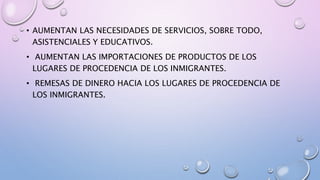 • AUMENTAN LAS NECESIDADES DE SERVICIOS, SOBRE TODO,
ASISTENCIALES Y EDUCATIVOS.
• AUMENTAN LAS IMPORTACIONES DE PRODUCTOS DE LOS
LUGARES DE PROCEDENCIA DE LOS INMIGRANTES.
• REMESAS DE DINERO HACIA LOS LUGARES DE PROCEDENCIA DE
LOS INMIGRANTES.
 