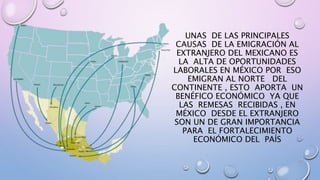 UNAS DE LAS PRINCIPALES
CAUSAS DE LA EMIGRACIÓN AL
EXTRANJERO DEL MEXICANO ES
LA ALTA DE OPORTUNIDADES
LABORALES EN MÉXICO POR ESO
EMIGRAN AL NORTE DEL
CONTINENTE , ESTO APORTA UN
BENÉFICO ECONÓMICO YA QUE
LAS REMESAS RECIBIDAS , EN
MÉXICO DESDE EL EXTRANJERO
SON UN DE GRAN IMPORTANCIA
PARA EL FORTALECIMIENTO
ECONÓMICO DEL PAÍS
 