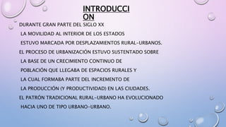 INTRODUCCI
ON
DURANTE GRAN PARTE DEL SIGLO XX
LA MOVILIDAD AL INTERIOR DE LOS ESTADOS
ESTUVO MARCADA POR DESPLAZAMIENTOS RURAL-URBANOS.
EL PROCESO DE URBANIZACIÓN ESTUVO SUSTENTADO SOBRE
LA BASE DE UN CRECIMIENTO CONTINUO DE
POBLACIÓN QUE LLEGABA DE ESPACIOS RURALES Y
LA CUAL FORMABA PARTE DEL INCREMENTO DE
LA PRODUCCIÓN (Y PRODUCTIVIDAD) EN LAS CIUDADES.
EL PATRÓN TRADICIONAL RURAL-URBANO HA EVOLUCIONADO
HACIA UNO DE TIPO URBANO-URBANO.
 