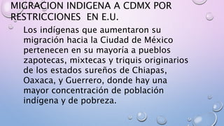 MIGRACION INDIGENA A CDMX POR
RESTRICCIONES EN E.U.
Los indígenas que aumentaron su
migración hacia la Ciudad de México
pertenecen en su mayoría a pueblos
zapotecas, mixtecas y triquis originarios
de los estados sureños de Chiapas,
Oaxaca, y Guerrero, donde hay una
mayor concentración de población
indígena y de pobreza.
 