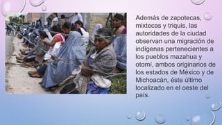 Además de zapotecas,
mixtecas y triquis, las
autoridades de la ciudad
observan una migración de
indígenas pertenecientes a
los pueblos mazahua y
otomí, ambos originarios de
los estados de México y de
Michoacán, éste último
localizado en el oeste del
país.
 