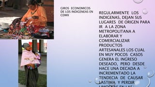 GIROS ECONOMICOS
DE LOS INDIGENEAS EN
CDMX
REGULARMENTE LOS
INDIGENAS, DEJAN SUS
LUGARES DE ORIGEN PARA
IR A LA ZONA
METROPOLITANA A
ELABORAR Y
COMERCIALIZAR
PRODUCTOS
ARTESANALES LOS CUAL
EN MUY POCOS CASOS
GENERA EL INGRESO
DESEADO, PERO DESDE
HACE UNA DECADA A
INCREMENTADO LA
TENDECIA DE CAUSAR
LASTIMA Y PERDIR
 