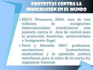 Protestas contra la
    inmigración en el mundo

 EEUU Primavera 2006: mas de tres
  millones          de         inmigrantes
  indocumentados       manifestaron    una
  protesta contra el Acta de control para
  la protección fronteriza, antiterrorismo
  e Inmigración ilegal.
 París y Marsella 2007: profesores,
  asociaciones              humanitarias,
  sindicalistas y la oposición política
  marcharon para el retiro de la nueva ley
  migratoria francesa
 