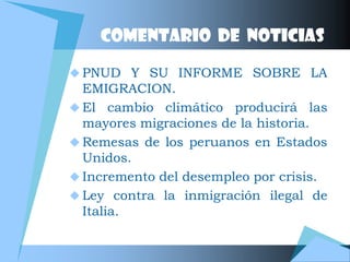 Comentario de noticias

 PNUD Y SU INFORME SOBRE LA
  EMIGRACION.
 El cambio climático producirá las
  mayores migraciones de la historia.
 Remesas de los peruanos en Estados
  Unidos.
 Incremento del desempleo por crisis.
 Ley contra la inmigración ilegal de
  Italia.
 