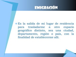 EMIGRACIÓN



 Es la salida de mi lugar de residencia
 para trasladarme a otro espacio
 geográfico distinto, sea una ciudad,
 departamento, región o país, con la
 finalidad de establecerme allí.
 