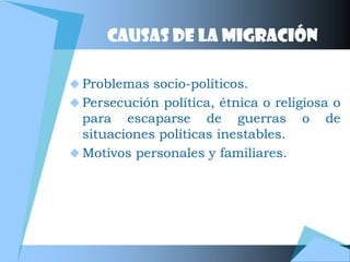 CAUSAS DE LA MIGRACIÓN

 Problemas socio-políticos.
 Persecución política, étnica o religiosa o
  para escaparse de guerras           o   de
  situaciones políticas inestables.
 Motivos personales y familiares.
 