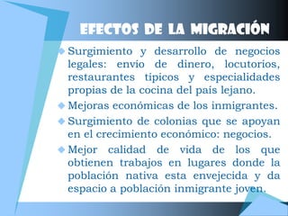 EFECTOS DE LA MIGRACIÓN
 Surgimiento y desarrollo de negocios
  legales: envío de dinero, locutorios,
  restaurantes típicos y especialidades
  propias de la cocina del país lejano.
 Mejoras económicas de los inmigrantes.
 Surgimiento de colonias que se apoyan
  en el crecimiento económico: negocios.
 Mejor calidad de vida de los que
  obtienen trabajos en lugares donde la
  población nativa esta envejecida y da
  espacio a población inmigrante joven.
 