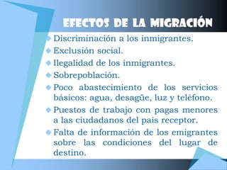 EFECTOS DE LA MIGRACIÓN
 Discriminación a los inmigrantes.
 Exclusión social.
 Ilegalidad de los inmigrantes.
 Sobrepoblación.
 Poco abastecimiento de los servicios
  básicos: agua, desagüe, luz y teléfono.
 Puestos de trabajo con pagas menores
  a las ciudadanos del país receptor.
 Falta de información de los emigrantes
  sobre las condiciones del lugar de
  destino.
 