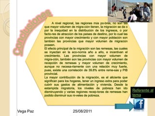 A nivel regional, las regiones más po-bres, no son las
           que mayor volumen de migra-ción tienen, la migración se da o
           por la inequidad en la distribución de los ingresos, o por
           facto-res de atracción de los países de destino, por lo cual las
           provincias con mayor crecimiento y con mayor población son
           también las provincias que mayor volumen de migración
           poseen.
           El efecto principal de la migración son las remesas, las cuales
           se inyectan en la eco-nomía año a año, e incentivan el
           crecimiento. Las provincias con mayor volumen de
                               25/08/2011
           migra-ción, también son las provincias con mayor volumen de
           recepción de remesas y mayor volumen de crecimiento,
           aunque no necesa-riamente con una relación muy fuerte,
           pues, existe una correlación de 39.8% entre reme-sas y PIB
           provincial.
           La mayor contribución de la migración, es el aliciente que
           significan para los hogares, tener un ingreso extra para poder
           cubrir sus gastos de alimentación y vivienda. Desde la
           estampida migratoria, los niveles de pobreza han ido
           disminuyendo y varias regiones recep-toras de remesas han          Referente al
           podido disminuir sus ni-veles de pobreza.                          tema


                                                                                  15
Vega Paz                        25/08/2011
 