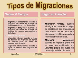    Migración temporaria: cuando el
    migrante va a estar en el lugar de         Migración forzada: cuando
    destino por un periodo de tiempo.
                                                el migrante parte de su lugar
   Migración temporal: cuando el
    migrante va a estar en el lugar de          de residencia por situaciones
    destino de manera permanente o              que amenazan su vida. Por
    definitiva.
                                                ejemplo el conflicto armado o
                                                los desastres naturales.
   Migración interna: cuando el lugar
    de destino del migrante es dentro          Migración         Voluntaria:
    del mismo país, es decir se
    traslada a otra región.                     cuando el migrante parte de
   Migración internacional: cuando el          su lugar de residencia por
    lugar de destino del migrante es            voluntad propia en busca de
    otro país.
                                                una mejor calidad de vida
       Vega Paz                    25/08/2011                            3
 