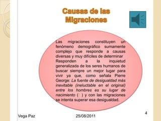 Las migraciones constituyen un
           fenómeno demográfico sumamente
           complejo que responde a causas
           diversas y muy difíciles de determinar
           Responden 25/08/2011 la
                            a             inquietud
           generalizada de los seres humanos de
           buscar siempre un mejor lugar para
           vivir ya que, como señala Pierre
           George: La fuente de desigualdad más
           inevitable (ineluctable en el original)
           entre los hombres es su lugar de
           nacimiento (3 ) y con las migraciones
           se intenta superar esa desigualdad.


                                                      4
Vega Paz              25/08/2011
 