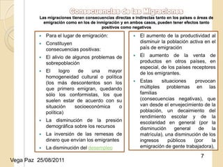 Las migraciones tienen consecuencias directas e indirectas tanto en los países o áreas de
            emigración como en los de inmigración y en ambos casos, pueden tener efectos tanto
                                        positivos como negativos

             Para el lugar de emigración:                  El aumento de la productividad al
             Constituyen                                    disminuir la población activa en el
              consecuencias positivas:                       país de emigración
             El alivio de algunos problemas de             El aumento de la venta de
              sobrepoblación                                 productos en otros países, en
                                                             especial, de los países receptores
             El     logro  de    una   mayor                de los emigrantes.
              homogeneidad cultural o política
              (los más descontentos25/08/2011
                                      son los               Estas     situaciones    provocan
              que primero emigran, quedando                  múltiples problemas en las
              sólo los conformistas, los que                 familias
              suelen estar de acuerdo con su                 (consecuencias negativas), que
              situación    socioeconómica    o               van desde el envejecimiento de la
              política)                                      población, un decaimiento del
                                                             rendimiento escolar y de la
             La disminución de la presión                   escolaridad en general (por la
              demográfica sobre los recursos                 disminución     general   de     la
             La inversión de las remesas de                 matrícula), una disminución de los
              dinero que envían los emigrantes               ingresos     públicos   (por     la
             La disminución del desempleo                   emigración de gente trabajadora),

                                                                                            7
Vega Paz 25/08/2011
 