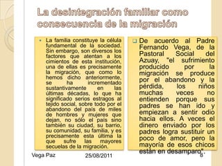    La familia constituye la célula         De acuerdo al Padre
      fundamental de la sociedad.              Fernando Vega, de la
      Sin embargo, son diversos los
      factores que atentan a los               Pastoral    Social    del
      cimientos de esta institución,           Azuay, "el sufrimiento
      una de ellas es precisamente             producido      por      la
      la migración, que como lo                migración se produce
      hemos dicho anteriormente,               por el abandono y la
      se       ha        incrementado
                              25/08/2011
      sustantivamente        en     las        pérdida,    los    niños
      últimas décadas, lo que ha               muchas      veces      no
      significado serios estragos al           entienden porque sus
      tejido social, sobre todo por el         padres se han ido y
      abandono del país de miles
      de hombres y mujeres que                 empiezan a sentir odio
      dejan, no sólo el país sino              hacia ellos. A veces el
      también su ciudad, su barrio,            dinero enviado por los
      su comunidad, su familia, y es           padres logra sustituir un
      precisamente esta última la              poco de amor, pero la
      que     sufre    las    mayores
      secuelas de la migración.                mayoría de esos chicos
                                               están en desamparo".
Vega Paz              25/08/2011                                   8
 