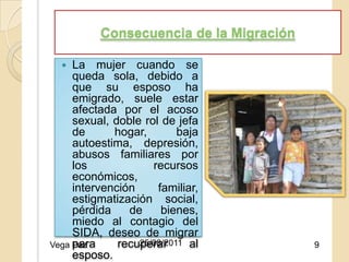 Consecuencia de la Migración

    La mujer cuando se
     queda sola, debido a
     que su esposo ha
     emigrado, suele estar
     afectada por el acoso
     sexual, doble rol de jefa
     de      hogar, 25/08/2011
                           baja
     autoestima, depresión,
     abusos familiares por
     los             recursos
     económicos,
     intervención     familiar,
     estigmatización social,
     pérdida    de     bienes,
     miedo al contagio del
     SIDA, deseo de migrar
     para
Vega Paz      recuperar
                  25/08/2011 al          9
     esposo.
 