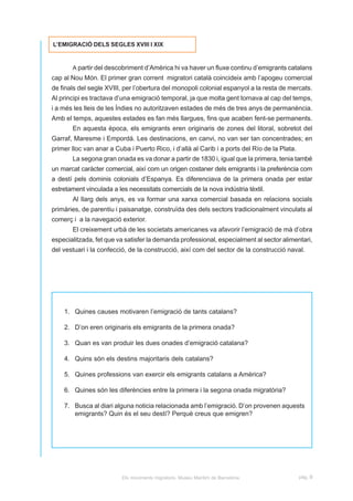 L’EMIGRACIÓ DELS SEGLES XVIII I XIX


       A partir del descobriment d’Amèrica hi va haver un fluxe continu d’emigrants catalans
cap al Nou Món. El primer gran corrent migratori català coincideix amb l’apogeu comercial
de finals del segle XVIII, per l’obertura del monopoli colonial espanyol a la resta de mercats.
Al principi es tractava d’una emigració temporal, ja que molta gent tornava al cap del temps,
i a més les lleis de les Índies no autoritzaven estades de més de tres anys de permanència.
Amb el temps, aquestes estades es fan més llargues, fins que acaben fent-se permanents.
       En aquesta època, els emigrants eren originaris de zones del litoral, sobretot del
Garraf, Maresme i Empordà. Les destinacions, en canvi, no van ser tan concentrades; en
primer lloc van anar a Cuba i Puerto Rico, i d’allà al Carib i a ports del Río de la Plata.
       La segona gran onada es va donar a partir de 1830 i, igual que la primera, tenia també
un marcat caràcter comercial, així com un origen costaner dels emigrants i la preferència com
a destí pels dominis colonials d’Espanya. Es diferenciava de la primera onada per estar
estretament vinculada a les necessitats comercials de la nova indústria tèxtil.
       Al llarg dels anys, es va formar una xarxa comercial basada en relacions socials
primàries, de parentiu i paisanatge, construïda des dels sectors tradicionalment vinculats al
comerç i a la navegació exterior.
       El creixement urbà de les societats americanes va afavorir l’emigració de mà d’obra
especialitzada, fet que va satisfer la demanda professional, especialment al sector alimentari,
del vestuari i la confecció, de la construcció, així com del sector de la construcció naval.




    1. Quines causes motivaren l’emigració de tants catalans?

    2. D’on eren originaris els emigrants de la primera onada?

    3. Quan es van produir les dues onades d’emigració catalana?

    4. Quins són els destins majoritaris dels catalans?

    5. Quines professions van exercir els emigrants catalans a Amèrica?

    6. Quines són les diferències entre la primera i la segona onada migratòria?

    7. Busca al diari alguna noticia relacionada amb l’emigració. D’on provenen aquests
       emigrants? Quin és el seu destí? Perquè creus que emigren?




                          Els moviments migratoris. Museu Marítim de Barcelona                pàg. B
 