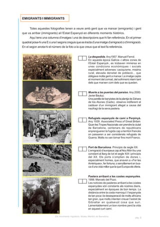 EMIGRANTS I IMMIGRANTS


      Totes aquestes fotografies tenen a veure amb gent que va marxar (emigrants) i gent
que va arribar (immigrants) al l’Estat Espanyol en diferents moments històrics.
      Aquí tens una columna d’imatges i una de descripcions que hi fan referència. En el primer
quadrat posa-hi una E o una I segons creguis que es tracta d’una imatge d’emigració o d’immigració.
En el segon anota-hi el número de la foto a la que creus que el text fa referència.


                                                           La despedida. Any1957. Manuel Ferrol.
                                                           En aquesta època Galícia -i altres zones de
                                                           l’Estat Espanyol-, es trobaven immersa en
                                                           unes condicions econòmiques i socials
                                                           especialment adverses: caciquisme, misèria
                                                           rural, elevada densitat de població... que
                                                           obligava molta gent a marxar. La imatge capta
                                        1                  el moment del comiat, del sofriment intern tant
                                                           dels que marxen com dels que es queden.


                                                           Muerte a las puertas del paraiso. Any 2000.
                                                           Javier Bauluz.
                                                           Una parella de banyistes de la plantja de Zahara
                                                           de los Atunes (Cadis), observa indiferent el
                                        2                  cadáver d’un immigrant afegat a causa del
                                                           naufragi de la seva pastera.


                                                           Refugiats espanyols de camí a Perpinyà.
                                                           Any 1939. Associated Press of Great Britain
                                                           Quan les Tropes Nacionals van prendre la ciutat
                                                           de Barcelona, centenars de republicans
                                                           enprengueren la fugida cap a territori francès
                                                           on passaren a ser considerats refugiats de
                                                           Guerra. Molts no van tornar fins mort Franco.
                                        3
                                                           Port de Barcelona. Principis de segle XX.
                                                           L’emigració d’europeus cap al Nou Món fou una
                                                           constant al llarg de tot el segle XIX i principis
                                                           del XX. Els ports s’omplien de dones i,
                                                           especialment homes, que anaven a «Fer les
                                                           Amèriques», fer fortuna, o senzillament en bus-
                                                           ca d’una vida millor que la que Europa els oferia.

                                        4
                                                           Pastera arribant a les costes espanyoles.
                                                           1998. Marcelo del Pozo.
                                                           Les notícies de pasteres arribant a les costes
                                                           espanyoles són constants als nostres diaris,
                                                           especialment en èpoques de bon temps. La
                                                           distància entre la costa marroquí i l’espanyola
                                                           és tan poca i la desesperació de molts africans
                                                           tan gran, que molts intenten creuar l’estret de
                                                           Gibraltar en qualsevol cosa que suri.
                                                           Lamentablement un bon nombre perd la vida
                                                           en aquest curt camí.
                             5
                           Els moviments migratoris. Museu Marítim de Barcelona
                                                                                                       pàg. D
 