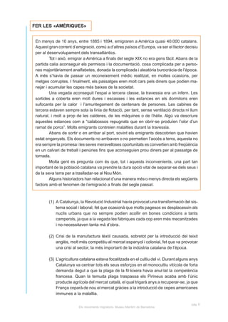 FER LES «AMÈRIQUES»


 En menys de 10 anys, entre 1885 i 1894, emigraren a Amèrica quasi 40.000 catalans.
 Aquest gran corrent d’emigració, comú a d’altres països d’Europa, va ser el factor decisiu
 per al desenvolupament dels transatlàntics.
         Tot i això, emigrar a Amèrica a finals del segle XIX no era gens fàcil. Abans de la
 partida calia aconseguir els permisos i la documentació, cosa complicada per a perso-
 nes majoritàriament analfabetes, donada la complicada i aleatòria burocràcia de l’època.
 A més s’havia de passar un reconeixement mèdic realitzat, en moltes ocasions, per
 metges corruptes. I finalment, els passatges eren molt cars pels diners que podien ma-
 nejar i acumular les capes més baixes de la societat.
         Una vegada aconseguit l’espai a tercera classe, la travessia era un infern. Les
 sortides a coberta eren molt dures i escasses i les estances en els dormitoris eren
 sufocants per la calor i l’amuntegament de centenars de persones. Les cabines de
 tercera estaven sempre sota la línia de flotació, per tant, sense ventilació directa ni llum
 natural, i molt a prop de les calderes, de les màquines o de l’hèlix. Algú va descriure
 aquestes estances com a “calabossos repugnats que en obrir-se produïen l’olor d’un
 ramat de porcs”. Molts emigrants contreien malalties durant la travessia.
         Abans de sortir o en arribar al port, sovint els emigrants descobrien que havien
 estat enganyats. Els documents no arribaven o no permetien l’accés a terra, aquesta no
 era sempre la promesa i les seves meravelloses oportunitats es convertien amb freqüència
 en un calvari de treball i penúries fins que aconseguien prou diners per al passatge de
 tornada.
         Molta gent es pregunta com és que, tot i aquests inconvenients, una part tan
 important de la població catalana va prendre la dura opció vital de separar-se dels seus i
 de la seva terra per a traslladar-se al Nou Món.
         Alguns historiadors han relacionat d’una manera més o menys directa els següents
 factors amb el fenomen de l’emigració a finals del segle passat.



        (1) A Catalunya, la Revolució Industrial havia provocat una transformació del sis-
            tema social i laboral, fet que ocasionà que molts pagesos es desplacessin als
            nuclis urbans que no sempre podien acollir en bones condicions a tants
            camperols, ja que a la vegada les fàbriques cada cop eren més mecanitzades
            i no necessitaven tanta mà d’obra.

        (2) Crisi de la manufactura tèxtil causada, sobretot per la introducció del teixit
            anglès, molt més competitiu al mercat espanyol i colonial, fet que va provocar
            una crisi al sector, la més important de la indústria catalana de l’època.

        (3) L’agricultura catalana estava focalitzada en el cultiu del vi. Durant alguns anys
            Catalunya va centrar tots els seus esforços en el monocultiu vitícola de forta
            demanda degut a que la plaga de la fil·loxera havia anul·lat la competència
            francesa. Quan la temuda plaga traspassa els Pirineus acaba amb l’únic
            producte agrícola del mercat català, el qual trigarà anys a recuperar-se, ja que
            França coparà de nou el mercat gràcies a la introducció de cepes americanes
            immunes a la malaltia.

                                                                                         pàg. E
                         Els moviments migratoris. Museu Marítim de Barcelona
 