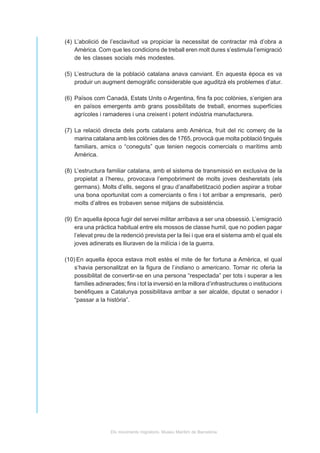 (4) L’abolició de l’esclavitud va propiciar la necessitat de contractar mà d’obra a
    Amèrica. Com que les condicions de treball eren molt dures s’estimula l’emigració
    de les classes socials més modestes.

(5) L’estructura de la població catalana anava canviant. En aquesta època es va
    produir un augment demogràfic considerable que aguditzà els problemes d’atur.

(6) Països com Canadà, Estats Units o Argentina, fins fa poc colònies, s’erigien ara
    en països emergents amb grans possibilitats de treball, enormes superfícies
    agrícoles i ramaderes i una creixent i potent indústria manufacturera.

(7) La relació directa dels ports catalans amb Amèrica, fruit del ric comerç de la
    marina catalana amb les colònies des de 1765, provocà que molta població tingués
    familiars, amics o “coneguts” que tenien negocis comercials o marítims amb
    Amèrica.

(8) L’estructura familiar catalana, amb el sistema de transmissió en exclusiva de la
    propietat a l’hereu, provocava l’empobriment de molts joves desheretats (els
    germans). Molts d’ells, segons el grau d’analfabetització podien aspirar a trobar
    una bona oportunitat com a comerciants o fins i tot arribar a empresaris, però
    molts d’altres es trobaven sense mitjans de subsistència.

(9) En aquella època fugir del servei militar arribava a ser una obsessió. L’emigració
    era una pràctica habitual entre els mossos de classe humil, que no podien pagar
    l’elevat preu de la redenció prevista per la llei i que era el sistema amb el qual els
    joves adinerats es lliuraven de la milícia i de la guerra.

(10) En aquella època estava molt estès el mite de fer fortuna a Amèrica, el qual
    s’havia personalitzat en la figura de l’indiano o americano. Tornar ric oferia la
    possibilitat de convertir-se en una persona “respectada” per tots i superar a les
    famílies adinerades; fins i tot la inversió en la millora d’infrastructures o institucions
    benèfiques a Catalunya possibilitava arribar a ser alcalde, diputat o senador i
    “passar a la història”.




                   Els moviments migratoris. Museu Marítim de Barcelona
 