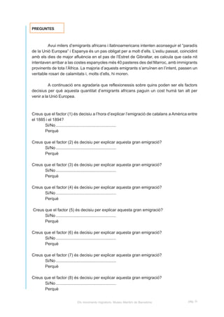 PREGUNTES



         Avui milers d’emigrants africans i llatinoamericans intenten aconseguir el “paradís
de la Unió Europea” i Espanya és un pas obligat per a molt d’ells. L’estiu passat, coincidint
amb els dies de major afluència en el pas de l’Estret de Gibraltar, es calcula que cada nit
intentaven arribar a las costes espanyoles més 40 pasteres des del Marroc, amb immigrants
provinents de tota l’Àfrica. La majoria d’aquests emigrants s’arruïnen en l’intent, passen un
veritable rosari de calamitats i, molts d’ells, hi moren.

          A continuació ens agradaria que reflexionessis sobre quins poden ser els factors
decisius per què aquesta quantitat d’emigrants africans paguin un cost humà tan alt per
venir a la Unió Europea.



Creus que el factor (1) és decisiu a l’hora d’explicar l’emigració de catalans a Amèrica entre
el 1885 i el 1894?
       Si/No .....................................................
       Perquè

Creus que el factor (2) és decisiu per explicar aquesta gran emigració?
      Si/No .....................................................
      Perquè

Creus que el factor (3) és decisiu per explicar aquesta gran emigració?
      Si/No .....................................................
      Perquè

Creus que el factor (4) és decisiu per explicar aquesta gran emigració?
      Si/No .....................................................
      Perquè

Creus que el factor (5) és decisiu per explicar aquesta gran emigració?
      Si/No .....................................................
      Perquè

Creus que el factor (6) és decisiu per explicar aquesta gran emigració?
      Si/No .....................................................
      Perquè

Creus que el factor (7) és decisiu per explicar aquesta gran emigració?
      Si/No .....................................................
      Perquè

Creus que el factor (8) és decisiu per explicar aquesta gran emigració?
      Si/No .....................................................
      Perquè


                         Els moviments migratoris. Museu Marítim de Barcelona           pàg. G
 