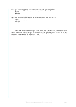 Creus que el factor (9) és decisiu per explicar aquesta gran emigració?
      Si/No .....................................................
      Perquè

Creus que el factor (10) és decisiu per explicar aquesta gran emigració?
      Si/No .....................................................
      Perquè




       Ara, amb tota la informació que t’hem donat, els 10 factors, i a partir de les teves
pròpies reflexions, explica per què es produeix aquesta gran emigració de més de 40.000
catalans a Amèrica entre els anys 1885 i 1894.




                         Els moviments migratoris. Museu Marítim de Barcelona         pàg. H
 