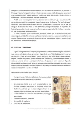 l’emigració. L’estructura familiar catalana n’era una: el sistema de transmissió de propietat a
l’hereu provocava l’empobriment de molts joves desheretats, molts dels quals, (segons el
grau d’alfabetització), podien aspirar a trobar una bona oportunitat a Amèrica com a
comerciants i arribar a esdevenir, fins i tot, empresaris.
    Però hi havia una raó, potser la més poderosa i la més estimulant, que anava més enllà
de simplement cobrir les necessitats vitals d’una persona: fer fortuna. “Fer les Amèriques”
significava posar tota l’esperança en el somni de fer diners i de retornar tan ric que no
s’hagués de treballar mai més. El mite d’Amèrica, protagonista sempre de llegendes de
fortuna i prosperitat, s’havia encarnat per fi en un personatge real, el de l’indiano o america-
no, que constatava el somni fet realitat.
    El valor d’aquesta figura venia donat, sobretot, pel fet que no es tractava de gent
desconeguda, sinó de fills de la vila que havien marxat sense res, i que a Amèrica havien fet
riquesa. Tanta com per tornar amb el cap ben alt, ser respectat per tothom i superar, fins i
tot, les famílies benestants de sempre.



EL PERFIL DE L’EMIGRANT

    El gruix d’emigrants estava compost per gent molt jove, adolescents sense gaire preparació
que anaven a fer de jornalers, aprenents o dependents amb l’objectiu d’estalviar i posar un
negoci propi. Solien ser homes solters, d’entre els quinze i els trenta anys, d’origen modest,
segons i tercers fills (l’hereu solia quedar-se amb l’herència). Sovint intentaven marxar a
casa de parents, amics o veïns ja instal·lats pels quals es feien reclamar. Aquesta
circumstància facilitava molt la partença ja que un dels requisits necessaris per obtenir una
llicència d’embarcament era una carta mitjançant la qual alguna persona reclamés l’interessat
des d’Amèrica oferint-li un lloc de treball.


Documentació necessària per a emigrar:


    L’emigrant havia d’obtenir una llicència d’embarcament pel
que havia de reunir la documentació següent:


-   Una instància dirigida al rei on hi constés l’edat, el lloc
    d’origen, el sexe, l’estat civil, la professió, el lloc de
    destinació, activitats que hi desenvolupa i el nom de la
    persona que el reclamava i que prometia donar-li feina.
-   El consentiment del tutor si era menor d’edat o del cònjuge
    si era casat.
-   Un certificat de bona conducta
-   Una partida de baptisme
-   Una carta de presentació


                          Els moviments migratoris. Museu Marítim de Barcelona             pàg.3
 