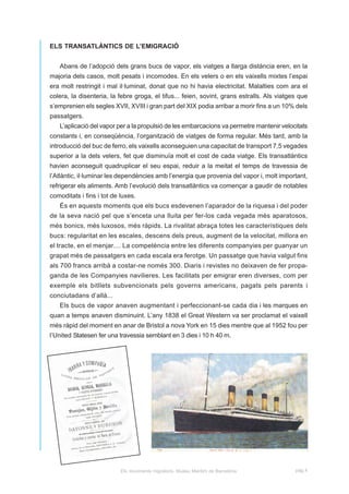 ELS TRANSATLÀNTICS DE L’EMIGRACIÓ


   Abans de l’adopció dels grans bucs de vapor, els viatges a llarga distància eren, en la
majoria dels casos, molt pesats i incomodes. En els velers o en els vaixells mixtes l’espai
era molt restringit i mal il·luminat, donat que no hi havia electricitat. Malalties com ara el
colera, la disenteria, la febre groga, el tifus... feien, sovint, grans estralls. Als viatges que
s’emprenien els segles XVII, XVIII i gran part del XIX podia arribar a morir fins a un 10% dels
passatgers.
   L’aplicació del vapor per a la propulsió de les embarcacions va permetre mantenir velocitats
constants i, en conseqüència, l’organització de viatges de forma regular. Més tard, amb la
introducció del buc de ferro, els vaixells aconseguien una capacitat de transport 7,5 vegades
superior a la dels velers, fet que disminuïa molt el cost de cada viatge. Els transatlàntics
havien aconseguit quadruplicar el seu espai, reduir a la meitat el temps de travessia de
l’Atlàntic, il·luminar les dependències amb l’energia que provenia del vapor i, molt important,
refrigerar els aliments. Amb l’evolució dels transatlàntics va començar a gaudir de notables
comoditats i fins i tot de luxes.
   És en aquests moments que els bucs esdevenen l’aparador de la riquesa i del poder
de la seva nació pel que s’enceta una lluita per fer-los cada vegada més aparatosos,
més bonics, més luxosos, més ràpids. La rivalitat abraça totes les característiques dels
bucs: regularitat en les escales, descens dels preus, augment de la velocitat, millora en
el tracte, en el menjar.... La competència entre les diferents companyies per guanyar un
grapat més de passatgers en cada escala era ferotge. Un passatge que havia valgut fins
als 700 francs arribà a costar-ne només 300. Diaris i revistes no deixaven de fer propa-
ganda de les Companyies navilieres. Les facilitats per emigrar eren diverses, com per
exemple els bitllets subvencionats pels governs americans, pagats pels parents i
conciutadans d’allà...
   Els bucs de vapor anaven augmentant i perfeccionant-se cada dia i les marques en
quan a temps anaven disminuint. L’any 1838 el Great Western va ser proclamat el vaixell
més ràpid del moment en anar de Bristol a nova York en 15 dies mentre que al 1952 fou per
l’United Statesen fer una travessia semblant en 3 dies i 10 h 40 m.




                                                                                               Titànic



                           Els moviments migratoris. Museu Marítim de Barcelona             pàg.4
 