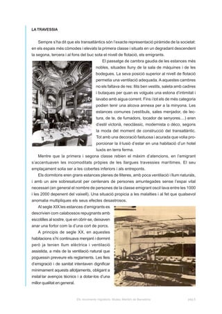 LA TRAVESSIA


   Sempre s’ha dit que els transatlàntics són l’exacte representació piràmide de la societat:
en els espais més còmodes i elevats la primera classe i situats en un degradant descendent
la segona, tercera i al fons del buc sota el nivell de flotació, els emigrants.
                                               El passatge de cambra gaudia de les estances més
                                           nobles, situades lluny de la sala de màquines i de les
                                           bodegues. La seva posició superior al nivell de flotació
                                           permetia una ventilació adequada. A aquestes cambres
                                           no els faltava de res: llits ben vestits, saleta amb cadires
                                           i butaques per quan es volgués una estona d’intimitat i
                                           lavabo amb aigua corrent. Fins i tot els de més categoria
                                           podien tenir una alcova annexa per a la minyona. Les
                                           estances comunes (vestíbuls, sales menjador, de lec-
                                           tura, de te, de fumadors, tocador de senyores....) eren
                                           d’estil victorià, neoclàssic, modernista o déco, segons
                                           la moda del moment de construcció del transatlàntic.
                                           Tot amb una decoració fastuosa i acurada que volia pro-
                                           porcionar la il·lusió d’estar en una habitació d’un hotel
                                           luxós en terra ferma.
   Mentre que la primera i segona classe rebien el màxim d’atencions, en l’emigrant
s’accentuaven les incomoditats pròpies de les llargues travessies marítimes. El seu
emplaçament solia ser a les cobertes inferiors i als entreponts.
   Els dormitoris eren grans estances plenes de lliteres, amb poca ventilació i llum naturals,
i amb un aire sobresaturat per centenars de persones amuntegades sense l’espai vital
necessari (en general el nombre de persones de la classe emigrant oscil·lava entre les 1000
i les 2000 depenent del vaixell). Una situació propicia a les malalties i al fet que qualsevol
anomalia multipliques els seus efectes desastrosos.
   Al segle XIX les estances d’emigrants es
descrivien com calabossos repugnants amb
escotilles al sostre, que en obrir-se, deixaven
anar una fortor com la d’una cort de porcs.
   A principis de segle XX, en aquestes
habitacions s’hi continuava menjant i dormint
però ja tenien llum elèctrica i ventilació
assistida, a més de la ventilació natural que
poguessin preveure els reglaments. Les lleis
d’emigració i de sanitat intentaven dignificar
mínimament aquests allotjaments, obligant a
instal·lar avenços tècnics i a dotar-los d’una
millor qualitat en general.


                              Els moviments migratoris. Museu Marítim de Barcelona                pàg.5
 