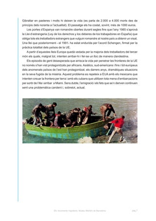 Gibraltar en pasteres i molts hi deixen la vida (es parla de 2.000 a 4.000 morts des de
principis dels noranta a l’actualitat). El passatge els ha costat, sovint, més de 1000 euros.
   Les portes d’Espanya van romandre obertes durant segles fins que l’any 1985 s’aprovà
la Llei d’estrangeria (Ley de los derechos y los deberes de los trabajadores en España) que
obliga tots els treballadors estrangers que vulguin romandre al nostre país a obtenir un visat.
Una llei que posteriorment - el 1991- ha estat endurida per l’acord Schengen, firmat per la
pràctica totalitat dels països de la UE.
   A partir d’aquestes lleis Europa quedà vedada per la majoria dels treballadors del tercer
món els quals, malgrat tot, intenten arribar-hi i fer-se un lloc de manera clandestina.
   Els episodis de gent desesperada que arrisca la vida per penetrar les fronteres de la UE
no només s’han vist protagonitzats per africans. Asiàtics, sud-americans i fins i tot europeus
dels anomenats països de l’est han protagonitzat, els darrers anys, dramàtiques situacions
en la seva fugida de la misèria. Aquest problema es repeteix a EUA amb els mexicans que
intenten creuar la frontera per terra i amb els cubans que utilitzen tota mena d’embarcacions
per sortir de l’illa i arribar a Miami. Sens dubte, l’emigració i els fets que se’n deriven continuen
sent una problemàtica candent i, sobretot, actual.




                           Els moviments migratoris. Museu Marítim de Barcelona                 pàg.7
 