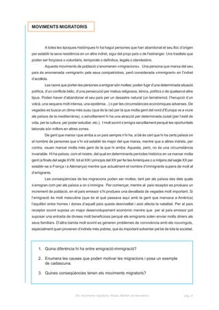 MOVIMENTS MIGRATORIS



         A totes les èpoques històriques hi ha hagut persones que han abandonat el seu lloc d’origen
per establir la seva residència en un altre indret, sigui del propi país o de l’estranger. Uns trasllats que
poden ser forçosos o voluntàris, temporals o definitius, legals o clandestins.
         Aquests moviments de població s’anomenen «migracions». Una persona que marxa del seu
país és anomenada «emigrant» pels seus compatriotres, però considerada «immigrant» en l’indret
d’acollida.
         Les raons que porten les persones a emigrar són moltes: poden fugir d’una determinada situació
política, d’un conflicte bèlic, d’una persecució per matius religiosos, ètnics, polítics o de qualsevol altre
tipus. Poden haver d’abandonar el seu país per un desastre natural (un terratremol, l’herupció d’un
volcà, una sequera molt intensa, una epidèmia...) o per les circumstàncies econòmiques adverses. De
vegades es busca un clima més suau (que és la raó per la que molta gent del nord d’Europa ve a viure
als països de la mediterrània), o senzillament hi ha una atracció per determinada ciutat (per l’estil de
vida, per la cultura, per poder estudiar, etc.). I molt sovint s’emigra senzillament perquè les oportunitats
laborals són millors en altres zones.
         De gent que marxa i que arriba a un país sempre n’hi ha, si bé és cert que hi ha certs països on
el nombre de persones que s’hi vol establir és major del que marxa, mentre que a altres indrets, per
contra, veuen marxar molta més gent de la que hi arriba. Aquesta, però, no és una circumstància
invariable. Hi ha països, com el nostre, del qual en determinants períodes històrics en va marxar molta
gent (a finals del segle XVIII, tot el XIX i principis del XX per fer les Amèriques o a mitjans del segle XX per
establir-se a França i a Alemanya) mentre que actualment el nombre d’immigrants supera de molt al
d’emigrants.
         Les conseqüències de les migracions poden ser moltes, tant per als països des dels quals
s’emigran com per als països a on s’immigra. Per començar, mentre al país receptor es produeix un
increment de població, en el país emissor s’hi produeix una devallada de vegades molt important. Si
l’emigració és molt masculina (que és el què passava aquí amb la gent que marxava a Amèrica)
l’equilibri entre homes i dones d’aquell país queda desnivellat i això afecta la natalitat. Per al país
receptor sovint suposa un major desenvolupament econòmic mentre que per al país emissor pot
suposar una entrada de divises molt beneficiosa perquè els emigrants solen enviar molts diners als
seus familiars. D’altra banda molt sovint es generen problemes de convivència amb els nouvinguts,
especialment quan provenen d’indrets més pobres, que és important solventar pel bé de tota la societat.




    1. Quina diferència hi ha entre emigració-immigració?

    2. Enumera les causes que poden motivar les migracions i posa un exemple
       de cadascuna.

    3. Quines conseqüències tenen els moviments migratoris?




                              Els moviments migratoris. Museu Marítim de Barcelona                        pàg. A
 