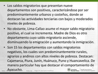 • Los saldos migratorios que presentan nueve
  departamentos son positivos, caracterizándose por ser
  predominantemente urbanos y costeños, donde se
  destacan las actividades terciarias con bajos y moderados
  niveles de pobreza.
• No obstante, Lima-Callao asume el mayor saldo migratorio
  positivo, el cual se incrementa. Madre de Dios es otro
  departamento cuyo saldo migratorio asciende,
  disminuyendo la emigración y aumentando la inmigración.
• Son 15 los departamentos con saldos migratorios
  negativos, los cuales son predominantemente rurales,
  agrarios y andinos con altos niveles de pobreza. Destacan:
  Cajamarca, Piura, Junín, Huánuco, Puno y Huancavelica. De
  manera particular hay que destacar el comportamiento de
                                                           5
  Ayacucho.           Haga clic aquí para modificar.
 Haga clic aquí para modificar.
 